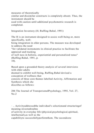 measures of theoretically
similar and dissimilar constructs is completely absent. Thus, the
instrument should be
used with caution until additional psychometric research is
completed.
Integration Inventory (II; Ruffing-Rahal, 1991)
The II is an instrument designed to assess well-being or, more
specifically, well-
being integration in older persons. The measure was developed
to address the need
"for validated instruments in clinical practice to facilitate the
appraisal and tracking
of well ness in holistic, experiential and personalized tenus"
(Ruffing-Rahal, 1991, p.
10).
Based upon a grounded theory analysis of several interviews
with older adults
deemed to exhibit well-being, Ruffing.Rahal devised a
conception of wellness that
consists of three core themes labelled Activity, Affirmation and
Synthesis which she
describes as follows:
206 The Journal of TranspersonalPsychology, 1995, Vol. 27,
No.2
· .. Activityaddressedthe individual's selectionand structuringof
meaning-investedrealms
of activity in everyday life (physical,psychological,spiritual,
intellectual),as well as the
capabilityto successfullyperformthem. The secondcore
 