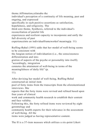 theme.Affirmation,relatedto the
individual's perception of a continuity of life meaning, past and
ongoing, and expressed
specifically in such positive assertions as satisfaction,
hopefulness, and religiosity. The
third core theme, Synthesis, referred to the individual's
reconciliation of painful life
experiences and resilient capacity to incorporate and unify the
full diversity of past
experienceinto an individualframeworkof meaning(p. 11)
Ruffing-Rahal (1991) adds that her model of well-being seems
to be consistent with
the Jungian notion of individuation (i.e., the consciousness
differentiation and inte-
gration of aspects of the psyche or personality into itself);
"accordingly, integration
connotes the attainment of well-being in terms of the
meaningfulness of daily life" (p.
11).
After devising her model of well-being, Ruffing-Rahal
constructed an initial item
pool of forty items from the transcripts from the aforementioned
interviews. She
reports that the forty items were revised and refined based upon
four years of clinical
work and community health research to establish their content
and face validity.
Following this, the forty refined items were reviewed by eight
gerontology and
community health experts for their relevance in the assessment
of well-being. All the
items were judged as having representative content.
The II is a 37-item measure which utilizes a six-point Likert
 