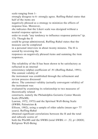 scale ranging from 1-
strongly disagree to 6- strongly agree. Ruffing-Rahal states that
half of the items are
negatively phrased as a strategy to minimize the effects of
response bias. Moreover,
she indicates that the Likert scale was designed without a
neutral response option in
order to evade "any tendency to influence response patterns" (p.
13). Though the II
could be group administered, Ruffing-Rahal states that the
measure can be completed
in a personal interview in about twenty minutes. The II is
scored by reversing the
responses on negatively phrased items and summing the item
responses.
The reliability of the II has been shown to be satisfactory as
reflected in an internal
consistency (alpha) coefficient of .91 (Ruffing-Rahal, 1991).
The content validity of
the instrument was established through the refinement and
review process discussed
above. The construct validity (actually convergent validity) of
the instrument was
evaluated by examining its relationship to two measures of
theoretically related
constructs, namely the Philadelphia Geriatric Center Morale
Scale (POeMS;
Lawton, 1972, 1975) and the Spiritual Well-Being Scale
(SWBS; Paloutzian &
Ellison, 1982), using a sample of older adults (mean age= 77
years). Ruffing-Rahal
obtained significant correlations between the II and the total
and subscale scores of
both the PGeMS and the SWBS (total SWBS: r= .52, p<.OOOI;
Religious Well-Being
 