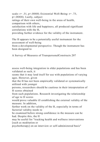 scale: r= .31, p<.OOOl; Existential Well-Being: r= .73,
p<.OOOl). Lastly, subject
ratings of their own well-being in the areas of health,
comparison with others,
satisfaction with life and happiness, all produced significant
correlations with the II,
providing further evidence for the validity of the instrument.
The II appears to be a potentially useful instrument for the
assessment of well-being
from a developmental perspective. Though the instrument has
been designed to
A Survey of Measures of TranspersonalConstructs 207
assess well-being integration in older populations and has been
validated as such, it
seems that it may lend itself for use with populations of varying
ages. However, given
that the II has not been empirically validated or systematically
utilized with younger
persons, researchers should be cautious in their interpretation of
II scores obtained
from such populations. Research investigating the relationship
of age to II scores
would prove valuable ill establishing the external validity of the
measure. In addition,
further work on the validity of the II, especially in terms of
factorial validity needs to
be examined before strong confidence in the measure can be
had. Despite this, the II
may be useful for "tracking health and wellness interventions
[such as meditation or
psychotherapy] on an interview or self-administered basis"
 