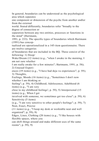 In general, boundaries can be understood as the psychological
area which separates
one component or dimension of the psyche from another andlor
from the external
world. Stated differently, boundaries refer "broadly to the
degree of connection or
separation between any two entities, processes or functions in
the mind" (Hartmann,
1991, p. 233). The specific types of boundaries which Hartmann
(1991) has concep-
tualized are operationalized in a 145-item questionnaire. There
are twelve categories
of boundaries that are included in the BQ. These consist of the
following: 1) Sleep/
Wake/Dream (12 items) (e.g., "when I awake in the morning, I
am not sure whether
I am really awake for a few minutes"; Hartmann, 1991, p. 58);
2) Unusual Experi-
ences (19 items) (e.g., "I have had deja vu experiences"; p. 59);
3) Thoughts,
Feelings, Moods (16 items) (e.g., "Sometimes I don't now
whether I am thinking or
feeling"; p. 59); 4) Childhood, Adolescence, Adulthood (6
items) (e.g., "I am very
close to my childhood feelings'; p. 59); 5) Interpersonal (15
items) (e.g., When I get
involved with someone, we sometimes get too close"; p. 59); 6)
Sensitivity (5 items)
(e.g., "I am very sensitive to other people's feelings"; p. 59); 7)
Neat, Exact, Precise
(11 items) (e.g., "I keep my desk or worktable neat and well
organized"; p, 59); 8)
Edges, Lines, Clothing (20 items) (e.g., "I like houses with
flexible spaces, where you
can shift things around and make different uses of the same
rooms"; p. 59); 9)
 