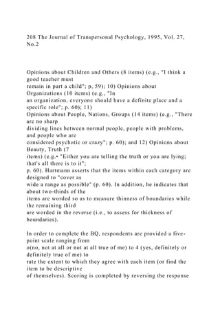 208 The Journal of Transpersonal Psychology, 1995, Vol. 27,
No.2
Opinions about Children and Others (8 items) (e.g., "I think a
good teacher must
remain in part a child"; p, 59); 10) Opinions about
Organizations (10 items) (e.g., "In
an organization, everyone should have a definite place and a
specific role"; p. 60); 11)
Opinions about People, Nations, Groups (14 items) (e.g., "There
arc no sharp
dividing lines between normal people, people with problems,
and people who are
considered psychotic or crazy"; p. 60); and 12) Opinions about
Beauty, Truth (7
items) (e.g.• "Either you are telling the truth or you are lying;
that's all there is to it";
p. 60). Hartmann asserts that the items within each category are
designed to "cover as
wide a range as possible" (p. 60). In addition, he indicates that
about two-thirds of the
items are worded so as to measure thinness of boundaries while
the remaining third
are worded in the reverse (i.e., to assess for thickness of
boundaries).
In order to complete the BQ, respondents are provided a five-
point scale ranging from
o(no, not at all or not at all true of me) to 4 (yes, definitely or
definitely true of me) to
rate the extent to which they agree with each item (or find the
item to be descriptive
of themselves). Scoring is completed by reversing the response
 
