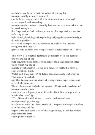 methods), we believe that the value of testing for
transpersonally oriented research
can be better appreciated if it is viewednot as a means of
accessingand understanding
transpersonalexperience directly,but instead as a tool which can
be used to explore
the "expressions" of such experiences. By expressions, we are
referring to the
behavioral,physiological,psychological(cognitive/emotional),an
d sociologicalcor-
relates of transpersonal experience as well as the theories
(religious and secular)
generatedto explain these experiences(MacDonaldet al., 1994).
This view of objective testing is consistent with the current
understanding of the
purpose,nature and limits of transpersonalpsychologyin three
ways which we argue
qualify psychometric testing as a research method worthy of
consideration. First,
Walsh and Vaughan(1993) define transpersonalpsychologyas
"the area of psycho1-
ogy that focuses on the study of transpersonalexperiences and
related phenomena.
These phenomena include the causes, effects and correlates of
transpersonalexperi-
ences and development,as well as the disciplinesand practices
inspiredby them" (p.
203). Given this definition, it can be understood that
transpersonal psychology
involvesnot only the direct study of transpersonal experiencebut
also the study of the
expressions and correlates of this experience, a task for which
psychometric tests
could prove valuable.
 