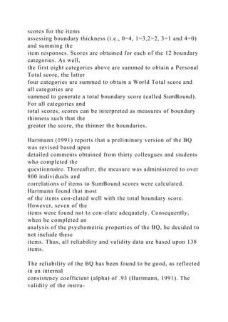 scores for the items
assessing boundary thickness (i.e., 0=4, 1=3,2=2, 3=1 and 4=0)
and summing the
item responses. Scores are obtained for each of the 12 boundary
categories. As well,
the first eight categories above are summed to obtain a Personal
Total score, the latter
four categories are summed to obtain a World Total score and
all categories are
summed to generate a total boundary score (called SumBound).
For all categories and
total scores, scores can be interpreted as measures of boundary
thinness such that the
greater the score, the thinner the boundaries.
Hartmann (1991) reports that a preliminary version of the BQ
was revised based upon
detailed comments obtained from thirty colleagues and students
who completed the
questionnaire. Thereafter, the measure was administered to over
800 individuals and
correlations of items to SumBound scores were calculated.
Hartmann found that most
of the items con-elated well with the total boundary score.
However, seven of the
items were found not to con-elate adequately. Consequently,
when he completed an
analysis of the psychometric properties of the BQ, he decided to
not include these
items. Thus, all reliability and validity data are based upon 138
items.
The reliability of the BQ has been found to be good, as reflected
in an internal
consistency coefficient (alpha) of .93 (Hartmann, 1991). The
validity of the instru-
 