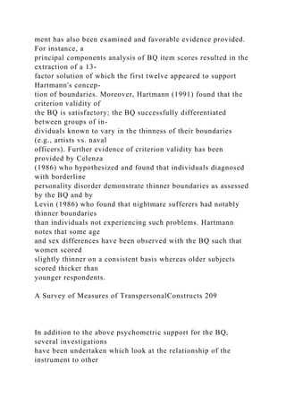 ment has also been examined and favorable evidence provided.
For instance, a
principal components analysis of BQ item scores resulted in the
extraction of a 13-
factor solution of which the first twelve appeared to support
Hartmann's concep-
tion of boundaries. Moreover, Hartmann (1991) found that the
criterion validity of
the BQ is satisfactory; the BQ successfully differentiated
between groups of in-
dividuals known to vary in the thinness of their boundaries
(e.g., artists vs. naval
officers). Further evidence of criterion validity has been
provided by Celenza
(1986) who hypothesized and found that individuals diagnosed
with borderline
personality disorder demonstrate thinner boundaries as assessed
by the BQ and by
Levin (1986) who found that nightmare sufferers had notably
thinner boundaries
than individuals not experiencing such problems. Hartmann
notes that some age
and sex differences have been observed with the BQ such that
women scored
slightly thinner on a consistent basis whereas older subjects
scored thicker than
younger respondents.
A Survey of Measures of TranspersonalConstructs 209
In addition to the above psychometric support for the BQ,
several investigations
have been undertaken which look at the relationship of the
instrument to other
 