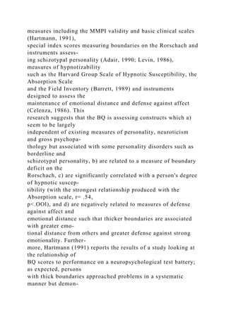 measures including the MMPI validity and basic clinical scales
(Hartmann, 1991),
special index scores measuring boundaries on the Rorschach and
instruments assess-
ing schizotypal personality (Adair, 1990; Levin, 1986),
measures of hypnotizability
such as the Harvard Group Scale of Hypnotic Susceptibility, the
Absorption Scale
and the Field Inventory (Barrett, 1989) and instruments
designed to assess the
maintenance of emotional distance and defense against affect
(Celenza, 1986). This
research suggests that the BQ is assessing constructs which a)
seem to be largely
independent of existing measures of personality, neuroticism
and gross psychopa-
thology but associated with some personality disorders such as
borderline and
schizotypal personality, b) are related to a measure of boundary
deficit on the
Rorschach, c) are significantly correlated with a person's degree
of hypnotic suscep-
tibility (with the strongest relationship produced with the
Absorption scale, r= .54,
p<.OOl), and d) are negatively related to measures of defense
against affect and
emotional distance such that thicker boundaries are associated
with greater emo-
tional distance from others and greater defense against strong
emotionality. Further-
more, Hartmann (1991) reports the results of a study looking at
the relationship of
BQ scores to performance on a neuropsychological test battery;
as expected, persons
with thick boundaries approached problems in a systematic
manner but demon-
 