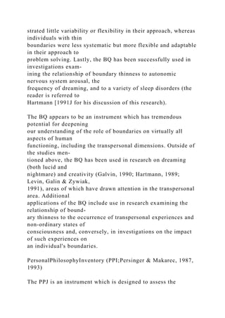strated little variability or flexibility in their approach, whereas
individuals with thin
boundaries were less systematic but more flexible and adaptable
in their approach to
problem solving. Lastly, the BQ has been successfully used in
investigations exam-
ining the relationship of boundary thinness to autonomic
nervous system arousal, the
frequency of dreaming, and to a variety of sleep disorders (the
reader is referred to
Hartmann [1991J for his discussion of this research).
The BQ appears to be an instrument which has tremendous
potential for deepening
our understanding of the role of boundaries on virtually all
aspects of human
functioning, including the transpersonal dimensions. Outside of
the studies men-
tioned above, the BQ has been used in research on dreaming
(both lucid and
nightmare) and creativity (Galvin, 1990; Hartmann, 1989;
Levin, Galin & Zywiak,
1991), areas of which have drawn attention in the transpersonal
area. Additional
applications of the BQ include use in research examining the
relationship of bound-
ary thinness to the occurrence of transpersonal experiences and
non-ordinary states of
consciousness and, conversely, in investigations on the impact
of such experiences on
an individual's boundaries.
PersonalPhilosophyInventory (PPI;Persinger & Makarec, 1987,
1993)
The PPJ is an instrument which is designed to assess the
 