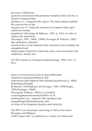 presence of behaviors
generally associated with anomalous temporal lobe activity as
found in temporal lobe
epilepsy (i.e., temporal lobe signs). The main impetus behind
the construction of the
measure was to "study the existence of temporal lobe signs
within the normal
population" (Persinger & Makarec, 1987, p. 181), in order to
explore the hypothesis
(Persinger, 1983, 1984a, 1984b; Persinger & Valliant, 1985)
that anomalous transient
electrical foci in the temporal lobe structures (most notably the
amygdaloid and
hippocampal structures) which has come to be associated with
conditions, beliefs and
210 The Journal oj TranspersonalPsychology, 1995, Vol. 27,
No.2
states of consciousnesssuch as glossolalia,peak
experiences,paranormalbeliefs and
experiences,and temporal lobe epilepsy/psychosis(e.g., Mahl,
Rothenberg,Delgado
& Hamlin, 1964;Makarec & Persinger, 1985, 1990;Neppe,
1983;Persinger, 1984b;
Persinger& Valliant, 1985),is a normally
occurringphenomenonwhich differs in its
pathological (e.g., temporal lobe epilepsy) and
nonpathologicalmanifestations only
in terms of its frequency,duration and intensity.
The PPI is an instrument consisting of 140 yes/no items.
Persinger and Makarec
(1987) report that "in addition to a variety of control and
 