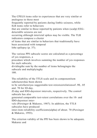 The CPELS items refer to experiences that are very similar or
analogous to those most
frequently reported by patients during limbic seizures, while
ILB items refer to behaviors
that are similar to those reported by patients when (scalp) EEG-
detectable seizures are not
occurring although interictal spikes may be visible. The TLR
indicators compose a cluster
of items that are similar to behaviors that traditionally have
been associated with temporal
lobe epilepsy (p. 37).
The various PPJ subscale scores are calculated as a percentage
of yes responses, a
procedure which involves summing the number of yes responses
for each subscale,
dividingthe sum by the number of items belongingto the
subscale and multiplyingby
100.
The reliability of the TTLS scale and its componentitem
subclustershas been shown
to be satisfactoryas suggestedin test-retestcorrelationsof .90, .85
and. 70 for IO-day.
Zl-day and IOO-dayretest intervals, respectively. The control
subscale has also
generated comparable test-retest correlations over the 10- and
IDO-dayretest inter-
vals (Persinger & Makarec, 1987). In addition, the TTLS
subscales have produced
inter-item reliability coefficients(alpha) of about. 70 (Persinger
& Makarec, 1993).
The criterion validity of the PPJ has been shown to be adequate.
Makarec and
 