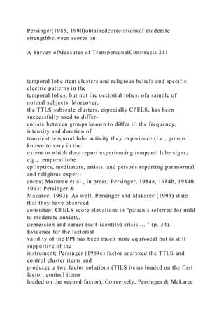 Persinger(1985, 1990)obtainedcorrelationsof moderate
strengthbetween scores on
A Survey ofMeasures of TranspersonalConstructs 211
temporal lobe item clusters and religious beliefs and specific
electric patterns in the
temporal lobes, but not the occipital lobes, ofa sample of
normal subjects. Moreover,
the TTLS subscale clusters, especially CPELS, has been
successfully used to differ-
entiate between groups known to differ ill the frequency,
intensity and duration of
transient temporal lobe activity they experience (i.e., groups
known to vary in the
extent to which they report experiencing temporal lobe signs;
e.g., temporal lobe
epileptics, meditators, artists, and persons reporting paranormal
and religious experi-
ences; Morneau et al., in press; Persinger, 1984a, 1984b, 19840,
1993; Persinger &
Makarec, 1993). As well, Persinger and Makarec (1993) state
that they have observed
consistent CPELS score elevations in "patients referred for mild
to moderate anxiety,
depression and career (self-identity) crisis ... " (p. 34).
Evidence for the factorial
validity of the PPI has been much more equivocal but is still
supportive of the
instrument; Persinger (1984c) factor analyzed the TTLS and
control cluster items and
produced a two factor solutions (TILS items loaded on the first
factor; control items
loaded on the second factor). Conversely, Persinger & Makarec
 