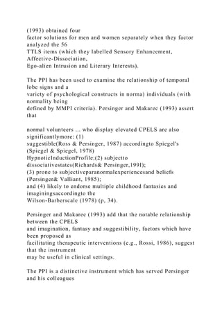 (1993) obtained four
factor solutions for men and women separately when they factor
analyzed the 56
TTLS items (which they labelled Sensory Enhancement,
Affective-Dissociation,
Ego-alien Intrusion and Literary Interests).
The PPI has been used to examine the relationship of temporal
lobe signs and a
variety of psychological constructs in norma) individuals (with
normality being
defined by MMPI criteria). Persinger and Makarec (1993) assert
that
normal volunteers ... who display elevated CPELS are also
significantlymore: (1)
suggestible(Ross & Persinger, 1987) accordingto Spiegel's
(Spiegel & Spiegel, 1978)
HypnoticInductionProfile;(2) subjectto
dissociativestates(Richards& Persinger,199I);
(3) prone to subjectiveparanormalexperiencesand beliefs
(Persinger& Valliant, 1985);
and (4) likely to endorse multiple childhood fantasies and
imaginingsaccordingto the
Wilson-Barberscale (1978) (p, 34).
Persinger and Makarec (1993) add that the notable relationship
between the CPELS
and imagination, fantasy and suggestibility, factors which have
been proposed as
facilitating therapeutic interventions (e.g., Rossi, 1986), suggest
that the instrument
may be useful in clinical settings.
The PPI is a distinctive instrument which has served Persinger
and his colleagues
 