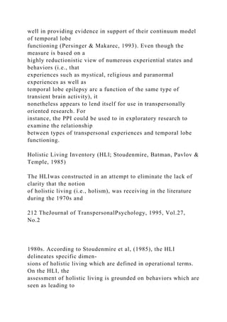 well in providing evidence in support of their continuum model
of temporal lobe
functioning (Persinger & Makarec, 1993). Even though the
measure is based on a
highly reductionistic view of numerous experiential states and
behaviors (i.e., that
experiences such as mystical, religious and paranormal
experiences as well as
temporal lobe epilepsy arc a function of the same type of
transient brain activity), it
nonetheless appears to lend itself for use in transpersonally
oriented research. For
instance, the PPI could be used to in exploratory research to
examine the relationship
between types of transpersonal experiences and temporal lobe
functioning.
Holistic Living Inventory (HLl; Stoudenmire, Batman, Pavlov &
Temple, 1985)
The HLIwas constructed in an attempt to eliminate the lack of
clarity that the notion
of holistic living (i.e., holism), was receiving in the literature
during the 1970s and
212 TheJournal of TranspersonalPsychology, 1995, Vol.27,
No.2
1980s. According to Stoudenmire et al, (1985), the HLI
delineates specific dimen-
sions of holistic living which are defined in operational terms.
On the HLI, the
assessment of holistic living is grounded on behaviors which are
seen as leading to
 
