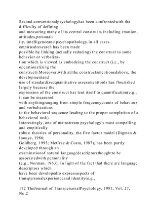 Second,conventionalpsychologyhas been confrontedwith the
difficulty of defining
and measuring many of its central constructs including emotion,
attitudes,personal-
ity, intelligenceand psychopathology.In all cases,
empiricalresearch has been made
possible by linking (actually reducing) the construct to some
behavior or verbaliza-
tion which is viewed as embodying the construct (i,e., by
operationalizing the
construct).Moreover,with aUthe constructsmentionedabove, the
developmentand
use of standardizedquantitative assessmenttools has flourished
largely because the
expression of the construct has lent itself to quantification(e.g.,
it can be measured
with anythingranging from simple frequencycounts of behaviors
and verbalizations
to the behavioral sequence leading to the proper completion of a
behavioral task).
Interestingly, one of mainstream psychology's most compelling
and empirically
robust theories of personality, the five factor model (Digman &
Inouye, 1986;
Goldberg, 1993; McCrae & Costa, 1987), has been partly
developed through an
examinationof natural languagedescriptorsthoughtto be
associatedwith personality
(e.g., Norman, 1963). In light of the fact that there are language
descriptors which
have been developedto expressaspects of
transpersonalexperienceand identity(e.g.,
172 TheJournal of TranspersonalPsychology, 1995, Vol. 27,
No.2
 