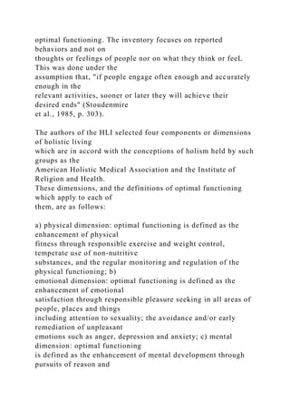 optimal functioning. The inventory focuses on reported
behaviors and not on
thoughts or feelings of people nor on what they think or feeL
This was done under the
assumption that, "if people engage often enough and accurately
enough in the
relevant activities, sooner or later they will achieve their
desired ends" (Stoudenmire
et al., 1985, p. 303).
The authors of the HLI selected four components or dimensions
of holistic living
which are in accord with the conceptions of holism held by such
groups as the
American Holistic Medical Association and the Institute of
Religion and Health.
These dimensions, and the definitions of optimal functioning
which apply to each of
them, are as follows:
a) physical dimension: optimal functioning is defined as the
enhancement of physical
fitness through responsible exercise and weight control,
temperate use of non-nutritive
substances, and the regular monitoring and regulation of the
physical functioning; b)
emotional dimension: optimal functioning is defined as the
enhancement of emotional
satisfaction through responsible pleasure seeking in all areas of
people, places and things
including attention to sexuality; the avoidance and/or early
remediation of unpleasant
emotions such as anger, depression and anxiety; c) mental
dimension: optimal functioning
is defined as the enhancement of mental development through
pursuits of reason and
 