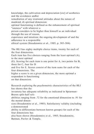knowledge, the cultivation and depreciation [sic] of aesthetics
and the avoidance andlor
remediation of any irrational attitudes about the nature of
mankind; d) spiritual dimension:
optimal functioning is defined as the enhancement of spiritual
"oneness" with whatever a
person considers to be higher than himself as an individual
through the use of reason,
experience and intuition; the ongoing development of and the
adherence to a responsible
ethical system (Stoudenmire et al., 1985, p. 303-304).
The HLI has eighty multiple choice items, twenty for each of
the four dimensions.
Each item has five choices ranging from the least optimal (A),
to the most optimal
(E). Scoring for each item is one point for A, two points for B,
three for C, four for D
and five for E. Scores consist of the item sums for each of the
four dimensions. The
higher a score is on a given dimension, the more optimal a
respondent is functioning
on that dimension.
Research exploring the psychometric characteristics of the HLI
has shown that the
inventory has adequate reliability as indicated in Spearman-
Brown split-half reli-
abilities ranging from .72 for the emotional dimension to .91 for
the mental dimen-
sion (Stoudenmire et al., 1985). Satisfactory validity (including
a demonstrated
ability to differentiate between known groups) for each of the
four dimensions has
also been shown (Stoudenmire et al., 1985; Stoudenmire,
Batman, Pavlov & Temple,
 