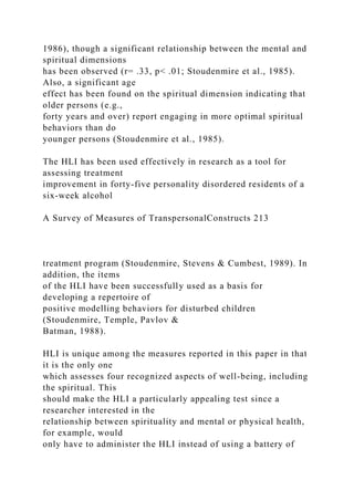 1986), though a significant relationship between the mental and
spiritual dimensions
has been observed (r= .33, p< .01; Stoudenmire et al., 1985).
Also, a significant age
effect has been found on the spiritual dimension indicating that
older persons (e.g.,
forty years and over) report engaging in more optimal spiritual
behaviors than do
younger persons (Stoudenmire et al., 1985).
The HLI has been used effectively in research as a tool for
assessing treatment
improvement in forty-five personality disordered residents of a
six-week alcohol
A Survey of Measures of TranspersonalConstructs 213
treatment program (Stoudenmire, Stevens & Cumbest, 1989). In
addition, the items
of the HLI have been successfully used as a basis for
developing a repertoire of
positive modelling behaviors for disturbed children
(Stoudenmire, Temple, Pavlov &
Batman, 1988).
HLI is unique among the measures reported in this paper in that
it is the only one
which assesses four recognized aspects of well-being, including
the spiritual. This
should make the HLI a particularly appealing test since a
researcher interested in the
relationship between spirituality and mental or physical health,
for example, would
only have to administer the HLI instead of using a battery of
 