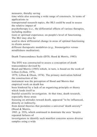 measures, thereby saving
time while also assessing a wide range of constructs. In terms of
applications to
transpersonal research topics, the HLI could be used to assess
the relative impact of
psychotherapy (i.e., the differential effects of various therapies,
including medita-
tion) or spiritual experience, on people's level of functioning.
The HLI may also be
used to show differential change in areas of optimal functioning
in clients across
different therapeutic modalities (e.g., bioenergetics versus
mindfulness meditation).
Death Transcendence Scale (DTS; Hood & Morris, 1983)
The DTS was constructed to assess a conception of death
transcendence devised by
Hood and Morris (1983) which, in turn, is based on the work of
Lifton (Lifton, 1976,
1979; Lifton & Olson, 1974). The primary motivation behind
the construction of the
instrument was the perception of Hood and Morris that
empirical work on death has
been hindered by a lack of an organizing principle or theory
which lends itself to
fruitful scientific investigation. At that time, death research,
especially those areas
focusing on attitudes toward death, appeared "to be influenced,
directly or indirectly,
from denial theories that postulate a universal 'death anxiety'"
(Hood & Morris,
1983. p. 355), which continued to dominate the area "despite
repeated failures of
investigators to identify such manifest concerns across diverse
samples using a wide
 
