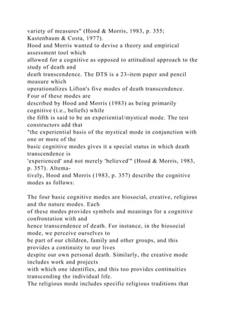 variety of measures" (Hood & Morris, 1983, p. 355;
Kastenbaum & Costa, 1977).
Hood and Morris wanted to devise a theory and empirical
assessment tool which
allowed for a cognitive as opposed to attitudinal approach to the
study of death and
death transcendence. The DTS is a 23-item paper and pencil
measure which
operationalizes Lifton's five modes of death transcendence.
Four of these modes are
described by Hood and Morris (1983) as being primarily
cognitive (i.e., beliefs) while
the fifth is said to be an experiential/mystical mode. The test
constructors add that
"the experiential basis of the mystical mode in conjunction with
one or more of the
basic cognitive modes gives it a special status in which death
transcendence is
'experienced' and not merely 'believed'" (Hood & Morris, 1983,
p. 357). Altema-
tively, Hood and Morris (1983, p. 357) describe the cognitive
modes as follows:
The four basic cognitive modes are biosocial, creative, religious
and the nature modes. Each
of these modes provides symbols and meanings for a cognitive
confrontation with and
hence transcendence of death. For instance, in the biosocial
mode, we perceive ourselves to
be part of our children, family and other groups, and this
provides a continuity to our lives
despite our own personal death. Similarly, the creative mode
includes work and projects
with which one identifies, and this too provides continuities
transcending the individual life.
The religious mode includes specific religious traditions that
 