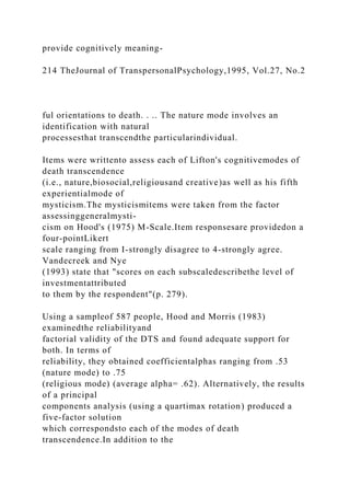 provide cognitively meaning-
214 TheJournal of TranspersonalPsychology,1995, Vol.27, No.2
ful orientations to death. . .. The nature mode involves an
identification with natural
processesthat transcendthe particularindividual.
Items were writtento assess each of Lifton's cognitivemodes of
death transcendence
(i.e., nature,biosocial,religiousand creative)as well as his fifth
experientialmode of
mysticism.The mysticismitems were taken from the factor
assessinggeneralmysti-
cism on Hood's (1975) M-Scale.Item responsesare providedon a
four-pointLikert
scale ranging from I-strongly disagree to 4-strongly agree.
Vandecreek and Nye
(1993) state that "scores on each subscaledescribethe level of
investmentattributed
to them by the respondent"(p. 279).
Using a sampleof 587 people, Hood and Morris (1983)
examinedthe reliabilityand
factorial validity of the DTS and found adequate support for
both. In terms of
reliability, they obtained coefficientalphas ranging from .53
(nature mode) to .75
(religious mode) (average alpha= .62). Alternatively, the results
of a principal
components analysis (using a quartimax rotation) produced a
five-factor solution
which correspondsto each of the modes of death
transcendence.In addition to the
 