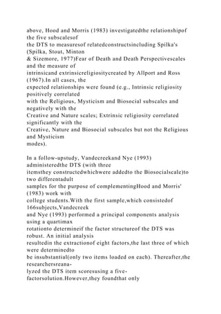 above, Hood and Morris (1983) investigatedthe relationshipof
the five subscalesof
the DTS to measuresof relatedconstructsincluding Spilka's
(Spilka, Stout, Minton
& Sizemore, 1977)Fear of Death and Death Perspectivescales
and the measure of
intrinsicand extrinsicreligiositycreated by Allport and Ross
(1967).In all cases, the
expected relationships were found (e.g., Intrinsic religiosity
positively correlated
with the Religious, Mysticism and Biosocial subscales and
negatively with the
Creative and Nature scales; Extrinsic religiosity correlated
significantly with the
Creative, Nature and Biosocial subscales but not the Religious
and Mysticism
modes).
In a follow-upstudy, Vandecreekand Nye (1993)
administeredthe DTS (with three
itemsthey constructedwhichwere addedto the Biosocialscale)to
two differentadult
samples for the purpose of complementingHood and Morris'
(1983) work with
college students.With the first sample,which consistedof
166subjects,Vandecreek
and Nye (1993) performed a principal components analysis
using a quartimax
rotationto determineif the factor structureof the DTS was
robust. An initial analysis
resultedin the extractionof eight factors,the last three of which
were determinedto
be insubstantial(only two items loaded on each). Thereafter,the
researchersreana-
lyzed the DTS item scoresusing a five-
factorsolution.However,they foundthat only
 