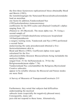 the first three factorswere replicationsof those obtainedby Hood
and Morris (1983);
the itemsbelongingto the Natureand Biosocialsubscalestendedto
load on morethan
one factor.In addition,Vandecreekand Nye
(1993)calculatedinter-itemconsistency
coefficients for the DTS scales and obtained Cronbach's alphas
ranging from .55
(Nature) to .84 (Mystical). The mean alpha was .79. Using a
second sample of
consistingof 132individualsfroma tertiarycare hospitaland
141familymembersin
a surgery waiting room, Vandecreek and Nye (1993) performed
a second factor
analysisusing the same proceduresand obtained a five-
factorsolutionmore akin to
Hood and Morris (1983). Coefficient alphas were again
calculated for the five
subscales(withthe threenew Biosocialitems being includedin the
analysis).Alphas
ranged from .51 for theNaturemode to .79 for the
Religiousmode(mean alpha=".74).
Vandecreekand Nyc concludedthat the Religious,Mysticaland
Creative subscales
appear to be reliable whereas the Biosocial and Nature modes
are more fluid.
A Survey of Measures of TranspersonalConstructs 215
Furthermore, they noted that subjects had difficulties
understanding the mystical
subscale items (especially the negatively phrased ones).
Consequently, many sub-
jects did not respond to these items. Alternatively,
 