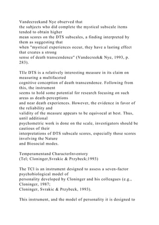 Vandecreekand Nye observed that
the subjects who did complete the mystical subscale items
tended to obtain higher
mean scores on the DTS subscales, a finding interpreted by
them as suggesting that
when "mystical experiences occur, they have a lasting effect
that creates a strong
sense of death transcendence" (Vandecreek& Nye, 1993, p.
283).
TIle DTS is a relatively interesting measure in its claim on
measuring a multifaceted
cognitive conception of death transcendence. Following from
this, the instrument
seems to hold some potential for research focusing on such
areas as death-perceptions
and near death experiences. However, the evidence in favor of
the reliability and
validity of the measure appears to be equivocal at best. Thus,
until additional
psychometric work is done on the scale, investigators should be
cautious of their
interpretations of DTS subscale scores, especially those scores
involving the Nature
and Biosocial modes.
Temperamentand CharacterInventory
(Tel; Cloninger,Svrakic & Przybeck;1993)
The TCl is an instrument designed to assess a seven-factor
psychobiological model of
personality developed by Cloninger and his colleagues (e.g.,
Cloninger, 1987;
Cloninger, Svrakic & Przybeck, 1993).
This instrument, and the model of personality it is designed to
 