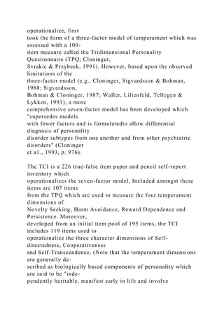 operationalize, first
took the form of a three-factor model of temperament which was
assessed with a 100-
item measure called the Tridimensional Personality
Questionnaire (TPQ; Cloninger,
Svrakic & Przybeck, 1991). However, based upon the observed
limitations of the
three-factor model (e.g., Cloninger, Sigvardsson & Bohman,
1988; Sigvardsson,
Bohman & Cloninger, 1987; Waller, Lilienfeld, Tellegen &
Lykken, 1991), a more
comprehensive seven-factor model has been developed which
"supersedes models
with fewer factors and is formulatedto allow differential
diagnosis of personality
disorder subtypes from one another and from other psychiatric
disorders" (Cloninger
et a1., 1993, p. 976).
The TCI is a 226 true-false item paper and pencil self-report
inventory which
operationalizes the seven-factor model, Included amongst these
items are 107 items
from the TPQ which are used to measure the four temperament
dimensions of
Novelty Seeking, Harm Avoidance, Reward Dependence and
Persistence. Moreover,
developed from an initial item pool of 195 items, the TCI
includes 119 items used to
operationalize the three character dimensions of Self-
directedness, Cooperativeness
and Self-Transcendence. (Note that the temperament dimensions
are generally de-
scribed as biologically based components of personality which
are said to be "inde-
pendently heritable, manifest early in life and involve
 