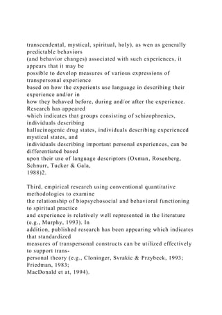 transcendental, mystical, spiritual, holy), as wen as generally
predictable behaviors
(and behavior changes) associated with such experiences, it
appears that it may be
possible to develop measures of various expressions of
transpersonal experience
based on how the experients use language in describing their
experience and/or in
how they behaved before, during and/or after the experience.
Research has appeared
which indicates that groups consisting of schizophrenics,
individuals describing
hallucinogenic drug states, individuals describing experienced
mystical states, and
individuals describing important personal experiences, can be
differentiated based
upon their use of language descriptors (Oxman, Rosenberg,
Schnurr, Tucker & Gala,
1988)2.
Third, empirical research using conventional quantitative
methodologies to examine
the relationship of biopsychosocial and behavioral functioning
to spiritual practice
and experience is relatively well represented in the literature
(e.g., Murphy, 1993). In
addition, published research has been appearing which indicates
that standardized
measures of transpersonal constructs can be utilized effectively
to support trans-
personal theory (e.g., Cloninger, Svrakic & Przybeck, 1993;
Friedman, 1983;
MacDonald et at, 1994).
 