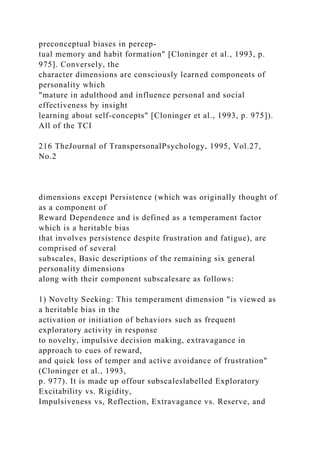 preconceptual biases in percep-
tual memory and habit formation" [Cloninger et al., 1993, p.
975]. Conversely, the
character dimensions are consciously learned components of
personality which
"mature in adulthood and influence personal and social
effectiveness by insight
learning about self-concepts" [Cloninger et al., 1993, p. 975]).
All of the TCI
216 TheJournal of TranspersonalPsychology, 1995, Vol.27,
No.2
dimensions except Persistence (which was originally thought of
as a component of
Reward Dependence and is defined as a temperament factor
which is a heritable bias
that involves persistence despite frustration and fatigue), are
comprised of several
subscales, Basic descriptions of the remaining six general
personality dimensions
along with their component subscalesare as follows:
1) Novelty Seeking: This temperament dimension "is viewed as
a heritable bias in the
activation or initiation of behaviors such as frequent
exploratory activity in response
to novelty, impulsive decision making, extravagance in
approach to cues of reward,
and quick loss of temper and active avoidance of frustration"
(Cloninger et al., 1993,
p. 977). It is made up offour subscaleslabelled Exploratory
Excitability vs. Rigidity,
Impulsiveness vs, Reflection, Extravagance vs. Reserve, and
 