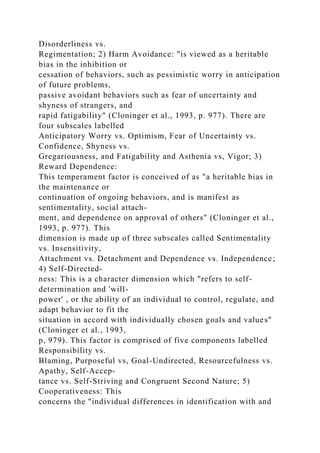 Disorderliness vs.
Regimentation; 2) Harm Avoidance: "is viewed as a heritable
bias in the inhibition or
cessation of behaviors, such as pessimistic worry in anticipation
of future problems,
passive avoidant behaviors such as fear of uncertainty and
shyness of strangers, and
rapid fatigability" (Cloninger et al., 1993, p. 977). There are
four subscales labelled
Anticipatory Worry vs. Optimism, Fear of Uncertainty vs.
Confidence, Shyness vs.
Gregariousness, and Fatigability and Asthenia vs, Vigor; 3)
Reward Dependence:
This temperament factor is conceived of as "a heritable bias in
the maintenance or
continuation of ongoing behaviors, and is manifest as
sentimentality, social attach-
ment, and dependence on approval of others" (Cloninger et al.,
1993, p. 977). This
dimension is made up of three subscales called Sentimentality
vs. Insensitivity,
Attachment vs. Detachment and Dependence vs. Independence;
4) Self-Directed-
ness: This is a character dimension which "refers to self-
determination and 'will-
power' , or the ability of an individual to control, regulate, and
adapt behavior to fit the
situation in accord with individually chosen goals and values"
(Cloninger et al., 1993,
p, 979). This factor is comprised of five components labelled
Responsibility vs.
Blaming, Purposeful vs, Goal-Undirected, Resourcefulness vs.
Apathy, Self-Accep-
tance vs. Self-Striving and Congruent Second Nature; 5)
Cooperativeness: This
concerns the "individual differences in identification with and
 