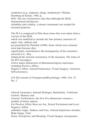 conditions (e.g., hypnosis, drugs, meditation)" (Pekala,
Steinberg & Kumar, 1986, p,
983). The test constructors state that although the DCQ
demonstrated satisfactory
reliability and validity, a shorter instrument was needed for
research purposes.
The PCI is composed of fifty-three items that were taken from a
version of the DCQ
which was modified to include the four primary emotions of
anger, fear, sadness and
joy postulated by Plutchik (1980). Items which were retained
were kept because they
significantly contributed to the homogeneity of the constructs
assessed (i.e., they
enhanced the internal consistency of the measure). The items of
the PCI encompass
twelve major dimensions of phenomenological experience
including Positive Affect,
Negative Affect, Altered Experience, Visual Imagery, Attention,
Self-awareness,
218 The Journal of TranspersonalPsychology; 1995, Vol. 27,
No. 2
Altered Awareness, Internal Dialogue, Rationality, Volitional
Control, Memory and
Arousal. Furthermore, the first five dimensions contain a
number of minor aspects.
For Positive Affect these are Joy, Sexual Excitement and Love;
Negative Affect
embodies Anger, Sadness and Fear; Altered Experience includes
Body Image, Time
Sense, Perception, and Meaning; Visual Imagery incorporates
 