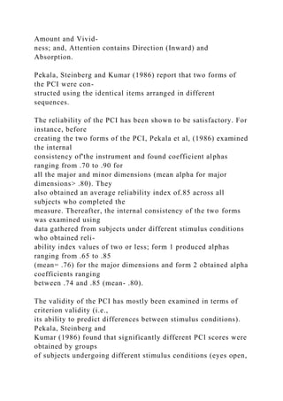 Amount and Vivid-
ness; and, Attention contains Direction (Inward) and
Absorption.
Pekala, Steinberg and Kumar (1986) report that two forms of
the PCI were con-
structed using the identical items arranged in different
sequences.
The reliability of the PCI has been shown to be satisfactory. For
instance, before
creating the two forms of the PCI, Pekala et al, (1986) examined
the internal
consistency of'the instrument and found coefficient alphas
ranging from .70 to .90 for
all the major and minor dimensions (mean alpha for major
dimensions> .80). They
also obtained an average reliability index of.85 across all
subjects who completed the
measure. Thereafter, the internal consistency of the two forms
was examined using
data gathered from subjects under different stimulus conditions
who obtained reli-
ability index values of two or less; form 1 produced alphas
ranging from .65 to .85
(mean= .76) for the major dimensions and form 2 obtained alpha
coefficients ranging
between .74 and .85 (mean- .80).
The validity of the PCI has mostly been examined in terms of
criterion validity (i.e.,
its ability to predict differences between stimulus conditions).
Pekala, Steinberg and
Kumar (1986) found that significantly different PCl scores were
obtained by groups
of subjects undergoing different stimulus conditions (eyes open,
 