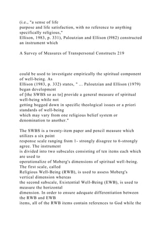 (i.e., "a sense of life
purpose and life satisfaction, with no reference to anything
specifically religious,"
Ellison, 1983, p. 331), Paloutzian and Ellison (l982) constructed
an instrument which
A Survey of Measures of Transpersonal Constructs 219
could be used to investigate empirically the spiritual component
of well-being. As
Ellison (1983, p. 332) states, " ... Paloutzian and Ellison (1979)
began development
of [the SWBS so as to] provide a general measure of spiritual
well-being while not
getting bogged down in specific theological issues or a priori
standards of well-being
which may vary from one religious belief system or
denomination to another."
The SWBS is a twenty-item paper and pencil measure which
utilizes a six point
response scale ranging from 1- strongly disagree to 6-strongly
agree. The instrument
is divided into two subscales consisting of ten items each which
are used to
operationalize of Moberg's dimensions of spiritual well-being.
The first scale, called
Religious Well-Being (RWB), is used to assess Moberg's
vertical dimension whereas
the second subscale, Existential Well-Being (EWB), is used to
measure the horizontal
dimension. In order to ensure adequate differentiation between
the RWB and EWB
items, all of the RWB items contain references to God while the
 