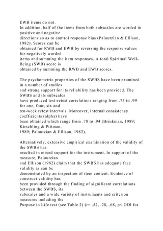 EWB items do not.
In addition, half of the items from both subscales are worded in
positive and negative
directions so as to control response bias (Paloutzian & Ellison,
1982). Scores can be
obtained for RWB and EWB by reversing the response values
for negatively worded
items and summing the item responses. A total Spiritual Well-
Being (SWB) score is
obtained by summing the RWB and EWB scores.
The psychometric properties of the SWBS have been examined
in a number of studies
and strong support for its reliability has been provided. The
SWBS and its subscales
have produced test-retest correlations ranging from .73 to .99
for one, four, six and
ten-week retest intervals. Moreover, internal consistency
coefficients (alpha) have
been obtained which range from .78 to .94 (Brinkman, 1989;
Kirschling & Pittman,
1989; Paloutzian & Ellison, 1982).
Alternatively, extensive empirical examination of the validity of
the SWBS has
resulted in mixed support for the instrument. In support of the
measure, Paloutzian
and Ellison (1982) claim that the SWBS has adequate face
validity as can be
demonstrated by an inspection of item content. Evidence of
construct validity has
been provided through the finding of significant correlations
between the SWBS, its
subscales and a wide variety of instruments and criterion
measures including the
Purpose in Life test (see Table 2) (r= .52, .28, .68, p<.OOl for
 