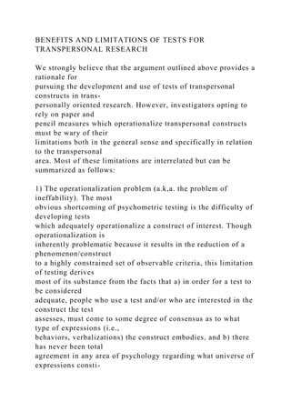 BENEFITS AND LIMITATIONS OF TESTS FOR
TRANSPERSONAL RESEARCH
We strongly believe that the argument outlined above provides a
rationale for
pursuing the development and use of tests of transpersonal
constructs in trans-
personally oriented research. However, investigators opting to
rely on paper and
pencil measures which operationalize transpersonal constructs
must be wary of their
limitations both in the general sense and specifically in relation
to the transpersonal
area. Most of these limitations are interrelated but can be
summarized as follows:
1) The operationalization problem (a.k,a. the problem of
ineffability). The most
obvious shortcoming of psychometric testing is the difficulty of
developing tests
which adequately operationalize a construct of interest. Though
operationalization is
inherently problematic because it results in the reduction of a
phenomenon/construct
to a highly constrained set of observable criteria, this limitation
of testing derives
most of its substance from the facts that a) in order for a test to
be considered
adequate, people who use a test and/or who are interested in the
construct the test
assesses, must come to some degree of consensus as to what
type of expressions (i.e.,
behaviors, verbalizations) the construct embodies, and b) there
has never been total
agreement in any area of psychology regarding what universe of
expressions consti-
 