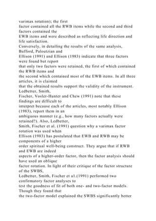 varimax rotation); the first
factor contained all the RWB items while the second and third
factors contained the
EWB items and were described as reflecting life direction and
life satisfaction.
Conversely, in detailing the results of the same analysis,
Bufford, Paloutzian and
Ellison (1991) and Ellison (1983) indicate that three factors
were found but report
that only two factors were retained, the first of which contained
the RWB items and
the second which contained most of the EWB items. In all three
articles, it is claimed
that the obtained results support the validity of the instrument.
Ledbetter, Smith,
Fischer, Vosler-Hunter and Chew (1991) note that these
findings are difficult to
interpret because each of the articles, most notably Ellison
(1983), report them in an
ambiguous manner (e.g., how many factors actually were
retained?). Also, Ledbetter,
Smith, Fischer et al. (1991) question why a varimax factor
rotation was used when
Ellison (1983) has postulated that EWB and RWB may be
components of a higher
order spiritual well-being construct. They argue that if RWB
and EWB are indeed
aspects of a higher-order factor, then the factor analysis should
have used an oblique
factor rotation. In light of their critique of the factor structure
of the SWBS,
Ledbetter, Smith, Fischer et a1.(1991) performed two
confirmatory factor analyses to
test the goodness of fit of both one- and two-factor models.
Though they found that
the two-factor model explained the SWBS significantly better
 