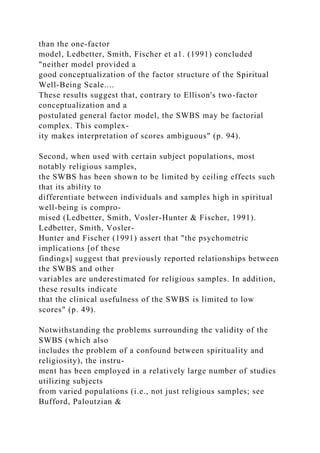 than the one-factor
model, Ledbetter, Smith, Fischer et a1. (1991) concluded
"neither model provided a
good conceptualization of the factor structure of the Spiritual
Well-Being Scale....
These results suggest that, contrary to Ellison's two-factor
conceptualization and a
postulated general factor model, the SWBS may be factorial
complex. This complex-
ity makes interpretation of scores ambiguous" (p. 94).
Second, when used with certain subject populations, most
notably religious samples,
the SWBS has been shown to be limited by ceiling effects such
that its ability to
differentiate between individuals and samples high in spiritual
well-being is compro-
mised (Ledbetter, Smith, Vosler-Hunter & Fischer, 1991).
Ledbetter, Smith, Vosler-
Hunter and Fischer (1991) assert that "the psychometric
implications [of these
findings] suggest that previously reported relationships between
the SWBS and other
variables are underestimated for religious samples. In addition,
these results indicate
that the clinical usefulness of the SWBS is limited to low
scores" (p. 49).
Notwithstanding the problems surrounding the validity of the
SWBS (which also
includes the problem of a confound between spirituality and
religiosity), the instru-
ment has been employed in a relatively large number of studies
utilizing subjects
from varied populations (i.e., not just religious samples; see
Bufford, Paloutzian &
 