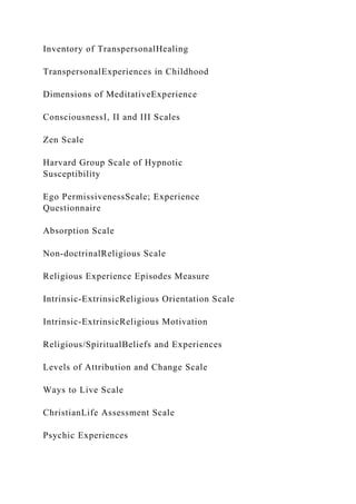 Inventory of TranspersonalHealing
TranspersonalExperiences in Childhood
Dimensions of MeditativeExperience
ConsciousnessI, II and III Scales
Zen Scale
Harvard Group Scale of Hypnotic
Susceptibility
Ego PermissivenessScale; Experience
Questionnaire
Absorption Scale
Non-doctrinalReligious Scale
Religious Experience Episodes Measure
Intrinsic-ExtrinsicReligious Orientation Scale
Intrinsic-ExtrinsicReligious Motivation
Religious/SpiritualBeliefs and Experiences
Levels of Attribution and Change Scale
Ways to Live Scale
ChristianLife Assessment Scale
Psychic Experiences
 