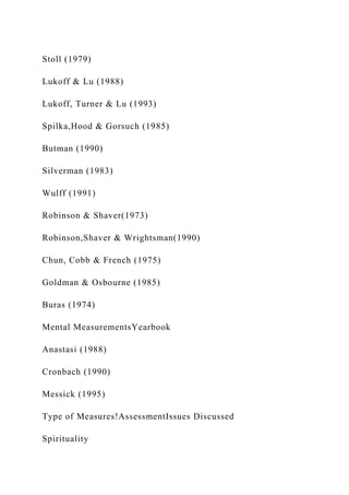 Stoll (1979)
Lukoff & Lu (1988)
Lukoff, Turner & Lu (1993)
Spilka,Hood & Gorsuch (1985)
Butman (1990)
Silverman (1983)
Wulff (1991)
Robinson & Shaver(1973)
Robinson,Shaver & Wrightsman(1990)
Chun, Cobb & French (1975)
Goldman & Osbourne (1985)
Buras (1974)
Mental MeasurementsYearbook
Anastasi (1988)
Cronbach (1990)
Messick (1995)
Type of Measures!AssessmentIssues Discussed
Spirituality
 
