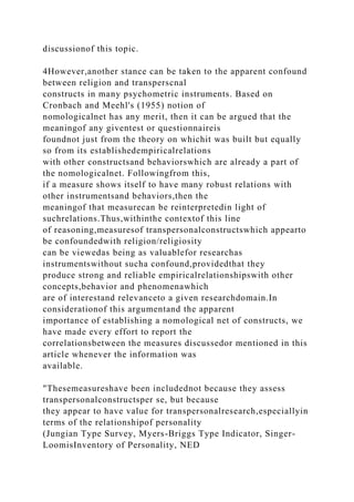 discussionof this topic.
4However,another stance can be taken to the apparent confound
between religion and transperscnal
constructs in many psychometric instruments. Based on
Cronbach and Meehl's (1955) notion of
nomologicalnet has any merit, then it can be argued that the
meaningof any giventest or questionnaireis
foundnot just from the theory on whichit was built but equally
so from its establishedempiricalrelations
with other constructsand behaviorswhich are already a part of
the nomologicalnet. Followingfrom this,
if a measure shows itself to have many robust relations with
other instrumentsand behaviors,then the
meaningof that measurecan be reinterpretedin light of
suchrelations.Thus,withinthe contextof this line
of reasoning,measuresof transpersonalconstructswhich appearto
be confoundedwith religion/religiosity
can be viewedas being as valuablefor researchas
instrumentswithout sucha confound,providedthat they
produce strong and reliable empiricalrelationshipswith other
concepts,behavior and phenomenawhich
are of interestand relevanceto a given researchdomain.In
considerationof this argumentand the apparent
importance of establishing a nomological net of constructs, we
have made every effort to report the
correlationsbetween the measures discussedor mentioned in this
article whenever the information was
available.
"Thesemeasureshave been includednot because they assess
transpersonalconstructsper se, but because
they appear to have value for transpersonalresearch,especiallyin
terms of the relationshipof personality
(Jungian Type Survey, Myers-Briggs Type Indicator, Singer-
LoomisInventory of Personality, NED
 