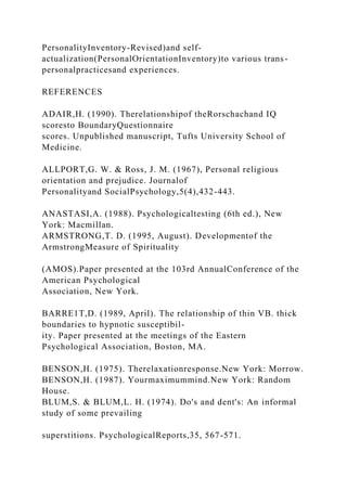 PersonalityInventory-Revised)and self-
actualization(PersonalOrientationInventory)to various trans-
personalpracticesand experiences.
REFERENCES
ADAIR,H. (1990). Therelationshipof theRorschachand IQ
scoresto BoundaryQuestionnaire
scores. Unpublished manuscript, Tufts University School of
Medicine.
ALLPORT,G. W. & Ross, J. M. (1967), Personal religious
orientation and prejudice. Journalof
Personalityand SocialPsychology,5(4),432-443.
ANASTASI,A. (1988). Psychologicaltesting (6th ed.), New
York: Macmillan.
ARMSTRONG,T. D. (1995, August). Developmentof the
ArmstrongMeasure of Spirituality
(AMOS).Paper presented at the 103rd AnnualConference of the
American Psychological
Association, New York.
BARRE1T,D. (1989, April). The relationship of thin VB. thick
boundaries to hypnotic susceptibil-
ity. Paper presented at the meetings of the Eastern
Psychological Association, Boston, MA.
BENSON,H. (1975). Therelaxationresponse.New York: Morrow.
BENSON,H. (1987). Yourmaximummind.New York: Random
House.
BLUM,S. & BLUM,L. H. (1974). Do's and dent's: An informal
study of some prevailing
superstitions. PsychologicalReports,35, 567-571.
 