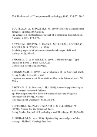 224 TheJournal of TranspersonalPsychology,1995, Vol.27, No.2
BOUTELL,K. A. & BOZETI,F. W. (1990).Nurses' assessmentof
patients' spirituality:Continu-
ing education implications.Journal of Continuing Education in
Nursing, 21(4), 172-176.
BOWBN,M., JUSTYN, J., KASS,J., MILLBR,M., ROGERS,C.,
ROGERS,N. & WOOD,1. (1978).
Evolving aspects of person-centeredworkshops. Self and
society, 6(2), 43-49.
BRIGGS,K. C. & MYERS,I. B. (1987). Myers-Briggs Type
Indicator-Form G. Palo Alto, CA:
Consulting PsychologistsPress.
BRINKMAN,D. D. (1989). An evaluation of the Spiritual Well-
Being Scale: Reliability and
response measurement Dissertation Abstracts International, 50,
220m.
BROWN,H. P. & Peterson,1. H. (1991).Assessingspiritualityin
addictiontreatmentand follow-
up: Developmentofthe Brown-PetersonRecovery Progress
Inventory (B-PRPI). Alcohol-
ism Treatment Quarterly, 8(2), 21-50.
BUFFORD,R. K., PALOUTZIAN,R F. & ELLISON,C. W.
(1991). Norms for the Spiritual Well-
Being Scale. Journal of Psychology and Theology, 19{1),56-70.
BURKHARDT,M. A. (1989). Spirituality:An analysis of the
concept. Holistic Nursing Practice,
 