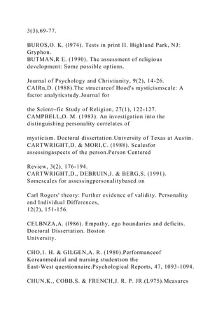 3(3),69-77.
BUROS,O. K. (l974). Tests in print II. Highland Park, NJ:
Gryphon.
BUTMAN,R E. (1990). The assessment of religious
development: Some possible options.
Journal of Psychology and Christianity, 9(2), 14-26.
CAIRn,D. (1988).The structureof Hood's mysticismscale: A
factor analyticstudy.Journal for
the Scient~fic Study of Religion, 27(1), 122-127.
CAMPBELL,O. M. (1983). An investigation into the
distinguishing personality correlates of
mysticism. Doctoral dissertation.University of Texas at Austin.
CARTWRIGHT,D. & MORI,C. (1988). Scalesfor
assessingaspects of the person.Person Centered
Review, 3(2), 176-194.
CARTWRIGHT,D., DEBRUIN,J. & BERG,S. (1991).
Somescales for assessingpersonalitybased on
Carl Rogers' theory: Further evidence of validity. Personality
and Individual Differences,
12(2), 151-156.
CELBNZA,A. (l986). Empathy, ego boundaries and deficits.
Doctoral Dissertation. Boston
University.
CHO,1. H. & GILGEN,A. R. (1980).Performanceof
Koreanmedical and nursing studentson the
East-West questionnaire.Psychological Reports, 47, 1093-1094.
CHUN,K., COBB,S. & FRENCH,J. R. P. JR.(L975).Measures
 