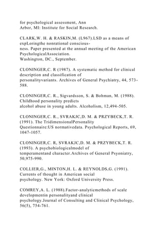 for psychological assessment, Ann
Arbor, MI: Institute for Social Research.
CLARK,W. H. & RASKIN,M. (L967).LSD as a means of
expLoringthe nonrational conscious-
ness. Paper presented at the annual meeting of the American
PsychologicalAssociation.
Washington, DC., September.
CLONINGER,C. R (1987). A systematic method for clinical
description and classification of
personalityvariants. Archives of General Psychiatry, 44, 573-
588.
CLONINGER,C. R., Sigvardsson, S. & Bohman, M. (1988).
Childhood personality predicts
alcohol abuse in young adults. Alcoholism, 12,494-505.
CLONINGER,C. R., SVRAKJC,D. M. & PRZYBECK,T. R.
(1991). The TridimensionalPersonality
Questionnaire:US normativedata. Psychological Reports, 69,
1047-1057.
CLONINGER,C. R, SVRAKJC,D. M. & PRZYBECK,T. R.
(1993). A psychobiologicalmodel of
temperamentand character.Archives of General Psyoniatry,
50,975-990.
COLLIER,G., MINTON,H. L. & REYNOLDS,G. (1991).
Currents of thought in American social
psychology. New York: Oxford University Press.
COMREY,A. L. (1988).Factor-analyticmethods of scale
developmentin personalityand clinical
psychology.Journal of Consulting and Clinical Psychology,
56(5), 754-761.
 