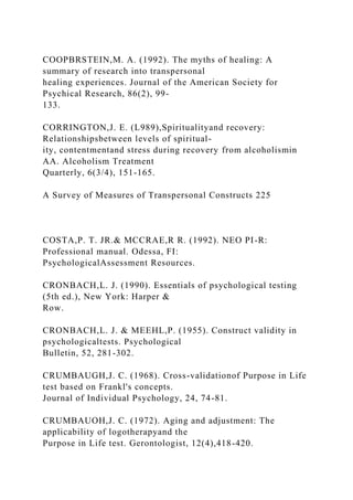 COOPBRSTEIN,M. A. (1992). The myths of healing: A
summary of research into transpersonal
healing experiences. Journal of the American Society for
Psychical Research, 86(2), 99-
133.
CORRINGTON,J. E. (L989),Spiritualityand recovery:
Relationshipsbetween levels of spiritual-
ity, contentmentand stress during recovery from alcoholismin
AA. Alcoholism Treatment
Quarterly, 6(3/4), 151-165.
A Survey of Measures of Transpersonal Constructs 225
COSTA,P. T. JR.& MCCRAE,R R. (1992). NEO PI-R:
Professional manual. Odessa, FI:
PsychologicalAssessment Resources.
CRONBACH,L. J. (1990). Essentials of psychological testing
(5th ed.), New York: Harper &
Row.
CRONBACH,L. J. & MEEHL,P. (1955). Construct validity in
psychologicaltests. Psychological
Bulletin, 52, 281-302.
CRUMBAUGH,J. C. (1968). Cross-validationof Purpose in Life
test based on Frankl's concepts.
Journal of Individual Psychology, 24, 74-81.
CRUMBAUOH,J. C. (1972). Aging and adjustment: The
applicability of logotherapyand the
Purpose in Life test. Gerontologist, 12(4),418-420.
 