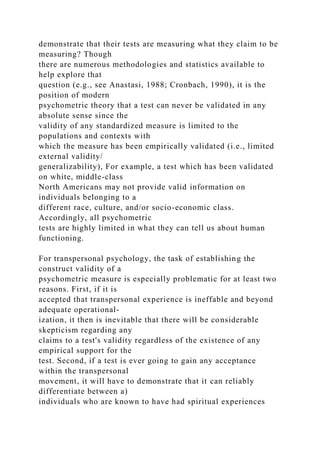 demonstrate that their tests are measuring what they claim to be
measuring? Though
there are numerous methodologies and statistics available to
help explore that
question (e.g., see Anastasi, 1988; Cronbach, 1990), it is the
position of modern
psychometric theory that a test can never be validated in any
absolute sense since the
validity of any standardized measure is limited to the
populations and contexts with
which the measure has been empirically validated (i.e., limited
external validity/
generalizability), For example, a test which has been validated
on white, middle-class
North Americans may not provide valid information on
individuals belonging to a
different race, culture, and/or socio-economic class.
Accordingly, all psychometric
tests are highly limited in what they can tell us about human
functioning.
For transpersonal psychology, the task of establishing the
construct validity of a
psychometric measure is especially problematic for at least two
reasons. First, if it is
accepted that transpersonal experience is ineffable and beyond
adequate operational-
ization, it then is inevitable that there will be considerable
skepticism regarding any
claims to a test's validity regardless of the existence of any
empirical support for the
test. Second, if a test is ever going to gain any acceptance
within the transpersonal
movement, it will have to demonstrate that it can reliably
differentiate between a)
individuals who are known to have had spiritual experiences
 