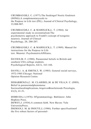 CRUMBAUGH,J. C. (1977).The Seekingof Noetic Goalstest
(SONG):A complementaryscale to
the Purpose in Life test (PIL). Journal of Clinical Psychology,
33,900-907.
CRUMBAUGH,J. C. & MAHOLICK,L. T. (1964). An
experimental study in existentialism:The
psychometric approach to Frankl's concept of neogenic
neurosis. Journal of Clinical
Psychology, 20, 200-207.
CRUMBAUGH,J. C. & MAHOLlCK,L. T. (1969). Manual for
instructions for the Purpose in Life
test. Munster: PsychometricAffiliates.
DAVIES,M. F. (1988). Paranormal beliefs in British and
southern USA college students.
Psychological Reports, 62(1), 163-166.
DAVIS,1. A. & SMITH,T, W. (1985). General social surveys,
1972-1985.Chicago: National
Opinion Research Center.
DEBARBENZA,C. M. CLARIBEL,M. & DE VILA,N. C. (I989).
Belief in paranormalphenomena:
Socioculturalimplications.ArquivosBrasileirosde Psicologia,
41(3), 41-51.
DIlRR1DA,1.(1976). Of'grammatology. Baltimore: John
Hopkins Press.
DEWEY,J. (1934).A common faith. New Haven: Yale
UniversityPress.
DIGMAN,J. M. & INOUYE,J, (1986). Further specificationof
the five robust factors of personal-
 