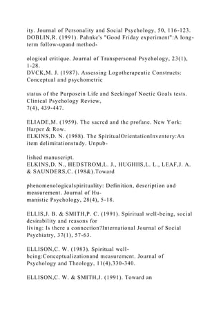 ity. Journal of Personality and Social Psychology, 50, 116-123.
DOBLIN,R. (1991). Pahnke's "Good Friday experiment":A long-
term follow-upand method-
ological critique. Journal of Transpersonal Psychology, 23(1),
1-28.
DVCK,M. J. (1987). Assessing Logotherapeutic Constructs:
Conceptual and psychometric
status of the Purposein Life and Seekingof Noetic Goals tests.
Clinical Psychology Review,
7(4), 439-447.
ELIADE,M. (1959). The sacred and the profane. New York:
Harper & Row.
ELKINS,D. N. (1988). The SpiritualOrientationInventory:An
item delimitationstudy. Unpub-
lished manuscript.
ELKINS,D. N., HEDSTROM,L. J., HUGHIlS,L. L., LEAF,J. A.
& SAUNDERS,C. (198&).Toward
phenomenologicalspirituality: Definition, description and
measurement. Journal of Hu-
manistic Psychology, 28(4), 5-18.
ELLIS,J. B. & SMITH,P. C. (1991). Spiritual well-being, social
desirability and reasons for
living: Is there a connection?International Journal of Social
Psychiatry, 37(1), 57-63.
ELLISON,C. W. (1983). Spiritual well-
being:Conceptualizationand measurement. Journal of
Psychology and Theology, 11(4),330-340.
ELLISON,C. W. & SMITH,J. (1991). Toward an
 