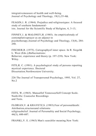 integrativemeasure of health and well-being.
Journal of Psychology and Theology, 19(1),35-4&.
FEAGIN,1. R. (1964). Prejudice and religioustypes: A focused
study of southern fundamental-
ists. Journal for the Scientific Study of Religion, 4, 3-13,
FINNEY,1. & MALONEY,H. (1985). An empiricalstudy of
contemplativeprayer as an adjunct to
psychotherapy.Journal of Psychology and Theology, 13(4), 284-
290.
FISCHER,R. (1975). Cartographyof inner space. In R. Siegel&
L. West (Eds.),Hallucinations:
Behavior, experience and theory (p. 197-239). New York:
Wiley.
FITE,R. C. (1981). A psychological study of persons reporting
mystical experience. Doctoral
Dissertation.Northwestern University.
226 The Journal of Transpersonal Psychology, 1995, Vol. 27,
No.2
FlITS, W, (1965). Manualfof TennesseeSelf Concept Scale.
Nashville: Counselor Recordings
and Tests.
FLORIAN,V. & KRAVETZ,S. (1983).Fear of personaldeath:
Attribution,structureand relationto
religiousbelief. Journal of Personality and Social Psychology,
44(3), 600-607.
FRANKL,V. E. (1963) Man's searchfor meaning.New York:
 