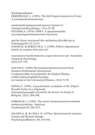 WashingtonSquare.
FRIEDMAN,H. L. (1983). The Self-ExpansivenessLevel Form:
A conceptualizationand mea-
surementofa transpersonalconstruct Journal of
TranspersonalPsychology, 15(1),37-50.
FULGOSI,A. (1979). GSM-l: A questionnairefor
investigatinginclinationtoward mysticism
and the factor structureof this inclination.(Srcr)Revija az
Psihologiju;9(1-2), 21-31.
GAGNE,H. & McKELVIE,S. 1. (1990), Effects ofparanonnal
beliefs on response bias and self-
assessment of performancein a signal detection task. Australian
Journal q( Psychology,
42(2),187-195.
GALVIN,F. (1990).The boundarycharacteristicsof lucid
dreamers,SixthAnnual International
Conferenceofthe Associationfor the Studyof Dreams
(1989,London,England).Psychiat-
ric Journal of the Universityof Ottawa, 15(2),73-78.
GENIA,V. (1993). A psychometric evaluation of the Allport-
RossliE Scales in a religiously
heterogeneoussample.Journalfor the Scient~fic Study of
Religion, 32(3), 284-290.
GERGEN,K, J. (1985). The social constructionistmovementin
modem psychology. American
Psychologist,40, 266-275,
GILGEN,A. R. & CHG,J. H. (1979a). Questionnaireto measure
Eastern and Western thought.
PsychologicalReports, 44, 835-841.
 